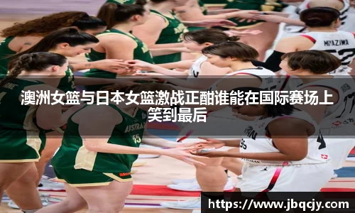 澳洲女篮与日本女篮激战正酣谁能在国际赛场上笑到最后